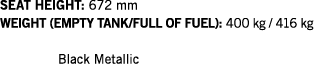 SEAT HEIGHT: 672 mm WEIGHT (EMPTY TANK FULL OF FUEL): 400 kg   416 kg  Black Metallic
